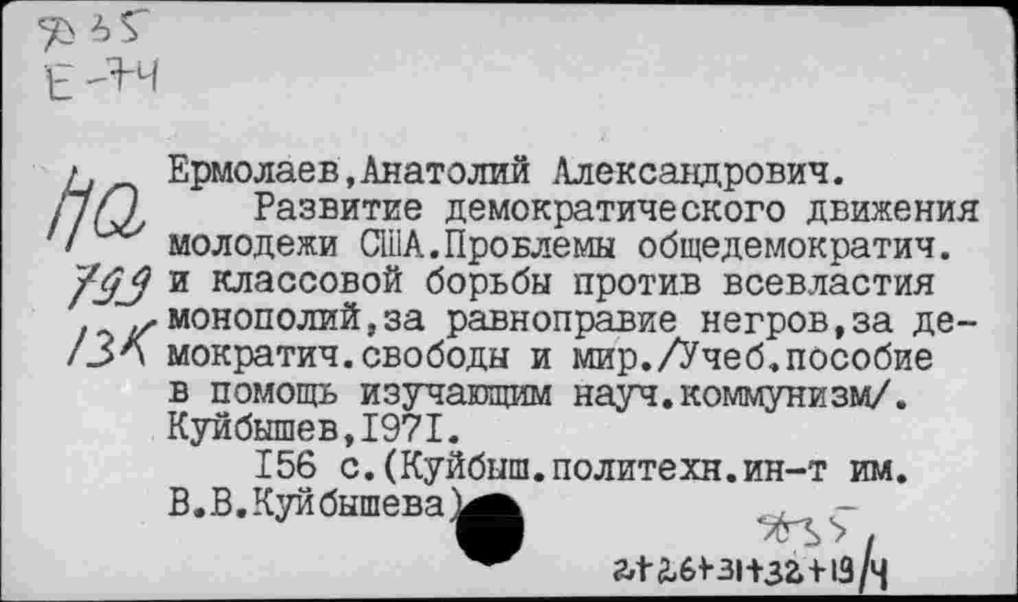 ﻿£ -Я'Ч
/. Ермолаев,Анатолий Александрович.
пП Развитие демократического движения молодежи США.Провлемы общедемократич. и классовой борьбы против всевластия монополий,за равноправие негров,за де-/ЗА мократич.свободы и мир./Учеб.пособие в помощь изучающим науч.коммунизм/. Куйбышев,1971.
156 с.(Куйбыш.политехи.ин-т им. В.В.Куйбышева^^